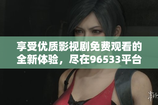 享受優(yōu)質(zhì)影視劇免費觀看的全新體驗，盡在96533平臺