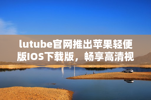 lutube官網推出蘋果輕便版IOS下載版，暢享高清視頻看片新體驗