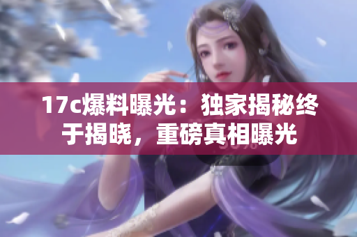 17c爆料曝光：獨(dú)家揭秘終于揭曉，重磅真相曝光