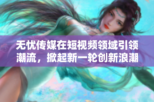 無憂傳媒在短視頻領(lǐng)域引領(lǐng)潮流，掀起新一輪創(chuàng)新浪潮
