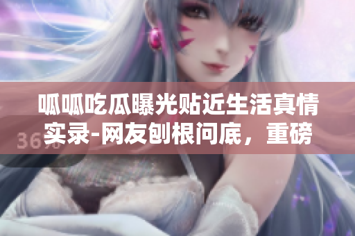 呱呱吃瓜曝光貼近生活真情實(shí)錄-網(wǎng)友刨根問底，重磅黑料曝光門內(nèi)幕揭秘