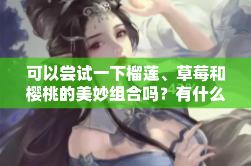 可以嘗試一下榴蓮、草莓和櫻桃的美妙組合嗎？有什么注意事項(xiàng)呢？