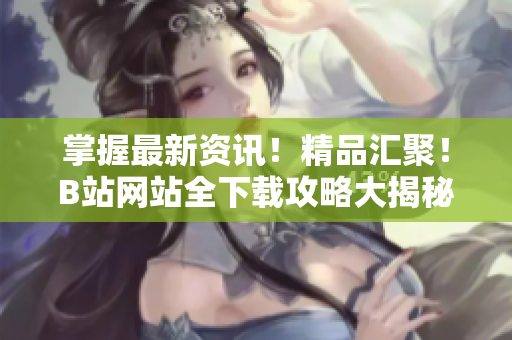 掌握最新資訊！精品匯聚！B站網(wǎng)站全下載攻略大揭秘