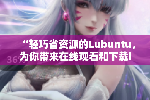 “輕巧省資源的Lubuntu，為你帶來(lái)在線觀看和下載i的便捷體驗(yàn)”