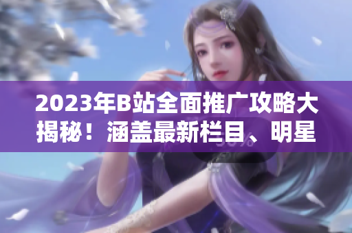 2023年B站全面推廣攻略大揭秘！涵蓋最新欄目、明星合作、原創(chuàng)內(nèi)容發(fā)布等詳盡攻略