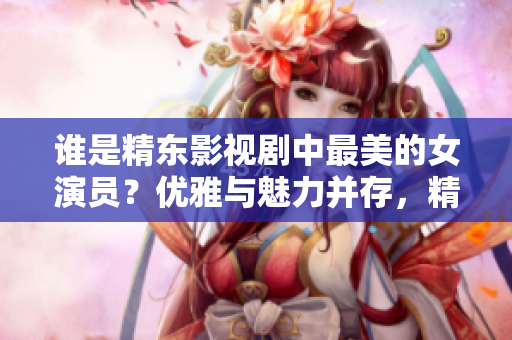 誰是精東影視劇中最美的女演員？優(yōu)雅與魅力并存，精湛演技令人傾倒