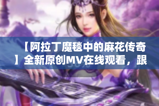 【阿拉丁魔毯中的麻花傳奇】全新原創(chuàng)MV在線觀看，跟隨魔毯異世界奇遇【視頻】