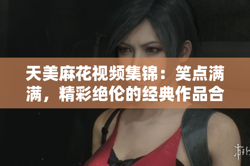 天美麻花視頻集錦：笑點滿滿，精彩絕倫的經典作品合集