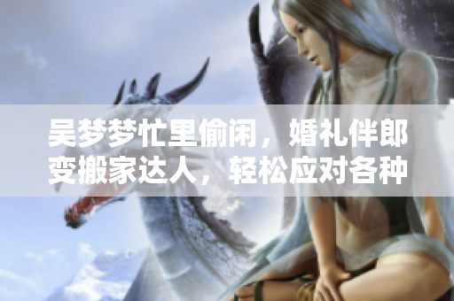 吳夢夢忙里偷閑，婚禮伴郎變搬家達人，輕松應對各種場合，網友點贊稱贊！