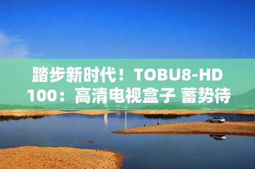 踏步新時代！TOBU8-HD100：高清電視盒子 蓄勢待發(fā)