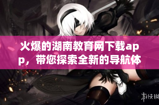 火爆的湖南教育網(wǎng)下載app，帶您探索全新的導(dǎo)航體驗(yàn)