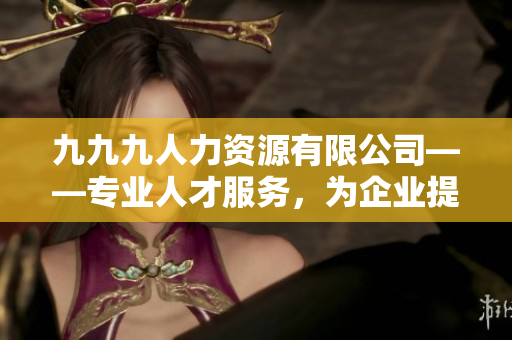 九九九人力資源有限公司——專業(yè)人才服務(wù)，為企業(yè)提供優(yōu)質(zhì)招聘解決方案