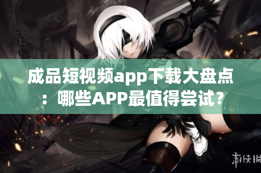 成品短視頻app下載大盤點：哪些APP最值得嘗試？