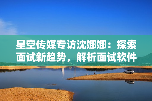 星空傳媒專(zhuān)訪沈娜娜：探索面試新趨勢(shì)，解析面試軟件功能