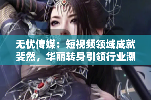 無憂傳媒：短視頻領(lǐng)域成就斐然，華麗轉(zhuǎn)身引領(lǐng)行業(yè)潮流