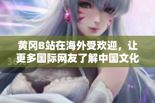 黃岡B站在海外受歡迎，讓更多國(guó)際網(wǎng)友了解中國(guó)文化和生活方式