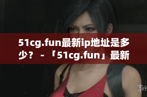 51cg.fun最新ip地址是多少？ - 「51cg.fun」最新IP地址究竟在哪里？