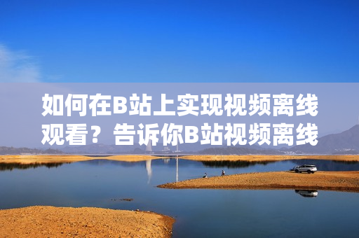 如何在B站上實現(xiàn)視頻離線觀看？告訴你B站視頻離線觀看的方法