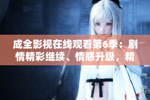 成全影視在線觀看第6季：劇情精彩繼續(xù)、情感升級(jí)，精彩內(nèi)容不容錯(cuò)過!