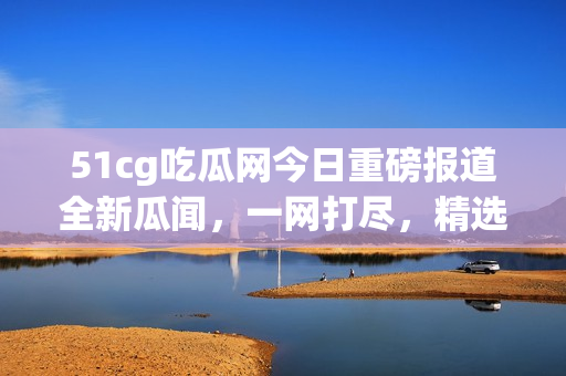 51cg吃瓜網(wǎng)今日重磅報(bào)道全新瓜聞，一網(wǎng)打盡，精選美股動(dòng)態(tài)火熱揭秘