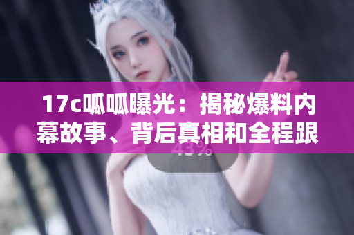 17c呱呱曝光：揭秘爆料內(nèi)幕故事、背后真相和全程跟蹤報(bào)道