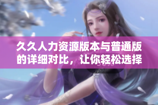 久久人力資源版本與普通版的詳細(xì)對(duì)比，讓你輕松選擇適合你的版本
