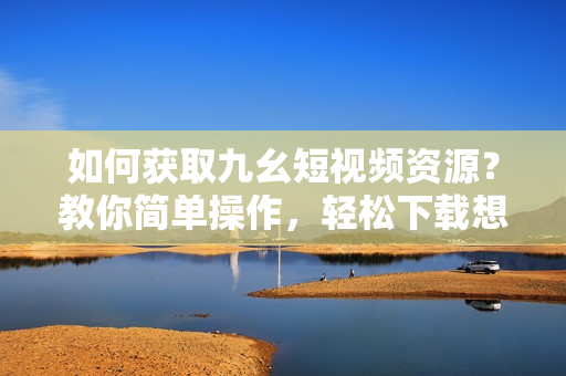 如何獲取九幺短視頻資源？教你簡單操作，輕松下載想要的視頻!