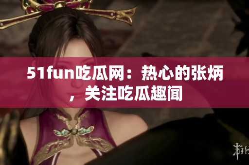 51fun吃瓜網(wǎng)：熱心的張炳，關(guān)注吃瓜趣聞