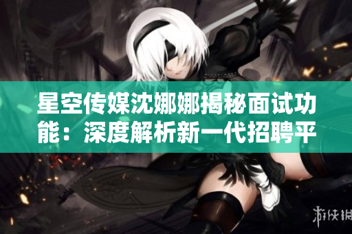 星空傳媒沈娜娜揭秘面試功能：深度解析新一代招聘平臺的獨特特點