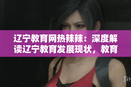 遼寧教育網(wǎng)熱辣辣：深度解讀遼寧教育發(fā)展現(xiàn)狀，教育資源與政策全面解析
