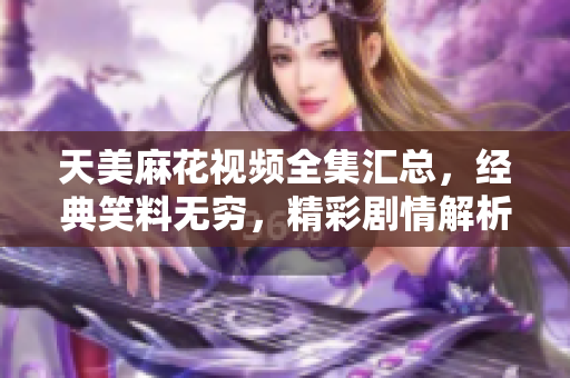 天美麻花視頻全集匯總，經(jīng)典笑料無窮，精彩劇情解析
