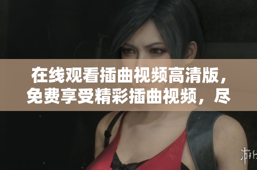 在線觀看插曲視頻高清版，免費(fèi)享受精彩插曲視頻，盡情欣賞喜愛(ài)的視頻插曲，海量視頻資源免費(fèi)觀看