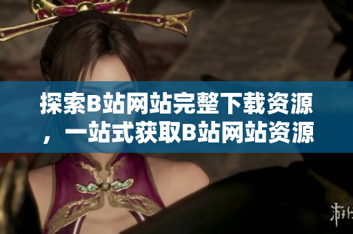 探索B站網(wǎng)站完整下載資源，一站式獲取B站網(wǎng)站資源攻略和工具集合