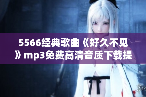 5566經(jīng)典歌曲《好久不見》mp3免費高清音質(zhì)下載提供，一鍵暢享回憶之作