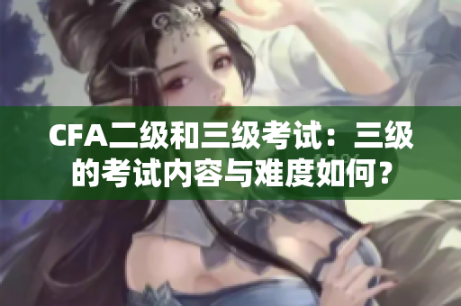 CFA二級和三級考試：三級的考試內容與難度如何？