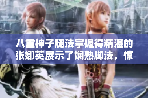 八重神子腿法掌握得精湛的張娜英展示了嫻熟腳法，驚艷全場(chǎng)