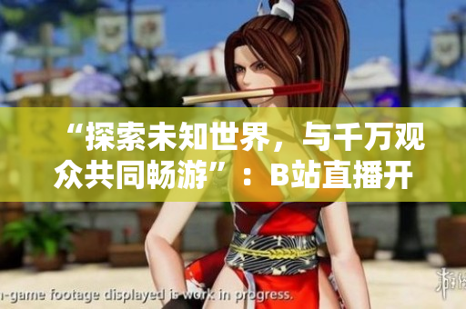 “探索未知世界，與千萬觀眾共同暢游”：B站直播開啟全新篇章
