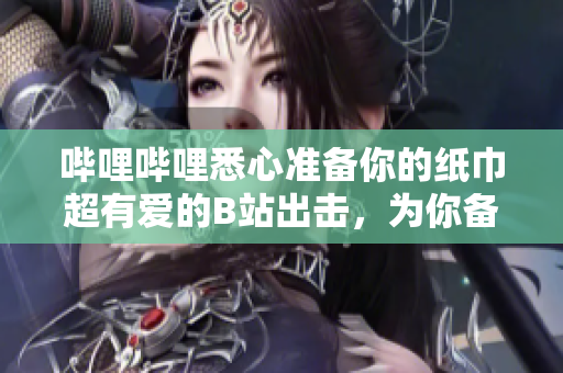 嗶哩嗶哩悉心準(zhǔn)備你的紙巾超有愛的B站出擊，為你備好紙巾!