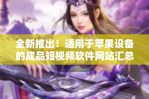 全新推出！適用于蘋果設(shè)備的成品短視頻軟件網(wǎng)站匯總，一網(wǎng)打盡，快速找到你所需的應(yīng)用！