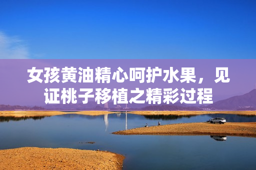 女孩黃油精心呵護(hù)水果，見(jiàn)證桃子移植之精彩過(guò)程