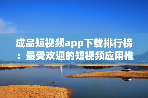 成品短視頻app下載排行榜：最受歡迎的短視頻應用推薦
