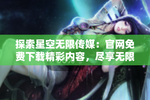 探索星空無限傳媒：官網(wǎng)免費下載精彩內(nèi)容，盡享無限樂趣