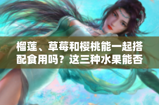 榴蓮、草莓和櫻桃能一起搭配食用嗎？這三種水果能否共同享用？