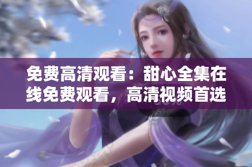 免費高清觀看：甜心全集在線免費觀看，高清視頻首選，立即觀看享受視覺盛宴
