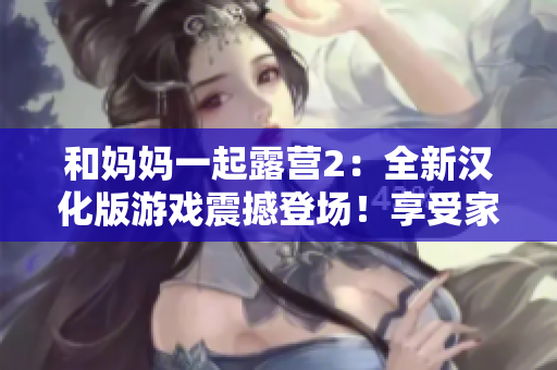 和媽媽一起露營2：全新漢化版游戲震撼登場！享受家人親情時光，探索大自然樂趣，開啟全新冒險之旅！