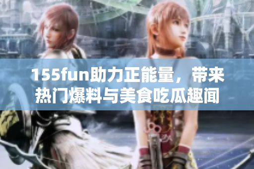 155fun助力正能量，帶來熱門爆料與美食吃瓜趣聞