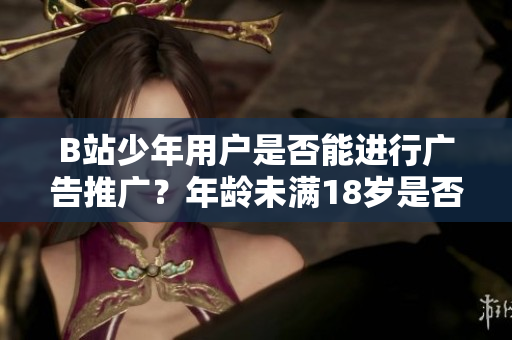 B站少年用戶是否能進行廣告推廣？年齡未滿18歲是否合法？