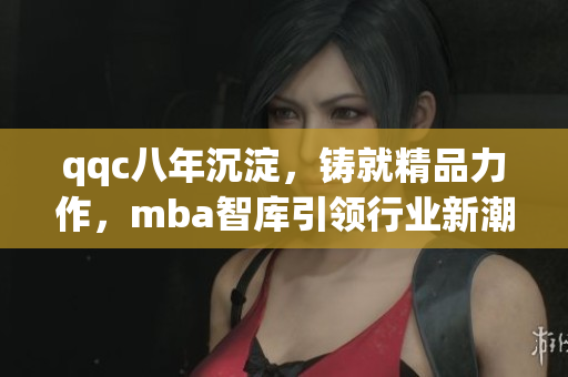 qqc八年沉淀，鑄就精品力作，mba智庫引領(lǐng)行業(yè)新潮，匯聚頂尖智慧