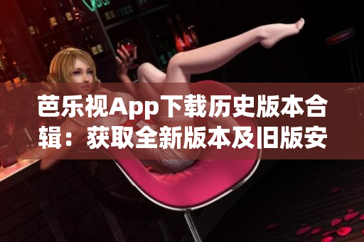 芭樂視App下載歷史版本合輯：獲取全新版本及舊版安裝包攻略
