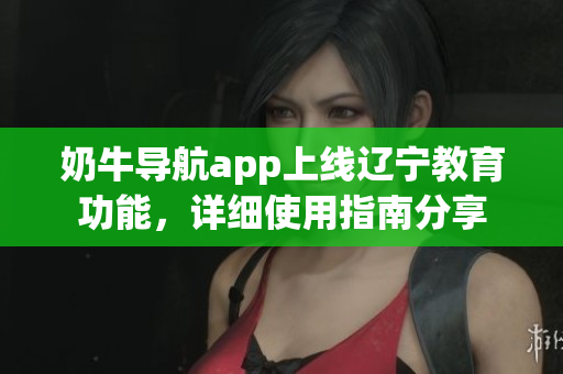 奶牛導(dǎo)航app上線遼寧教育功能，詳細(xì)使用指南分享